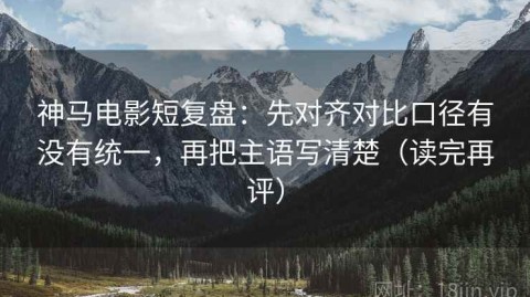 神马电影短复盘：先对齐对比口径有没有统一，再把主语写清楚（读完再评）