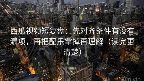 西瓜视频短复盘：先对齐条件有没有漏项，再把配乐拿掉再理解（读完更清楚）