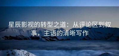 星辰影视的转型之道：从评论区到叙事，主语的清晰写作