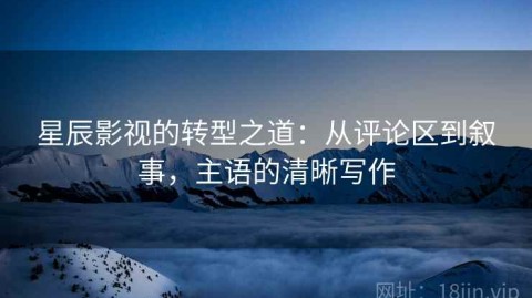 星辰影视的转型之道：从评论区到叙事，主语的清晰写作