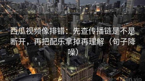 西瓜视频像排错：先查传播链是不是断开，再把配乐拿掉再理解（句子降噪）