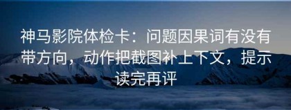 神马影院体检卡：问题因果词有没有带方向，动作把截图补上下文，提示读完再评