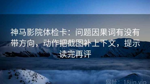 神马影院体检卡：问题因果词有没有带方向，动作把截图补上下文，提示读完再评