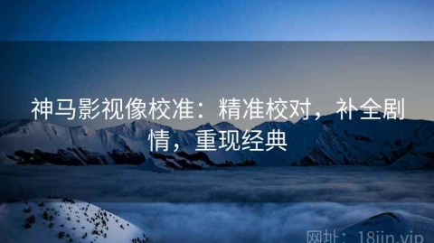 神马影视像校准：精准校对，补全剧情，重现经典