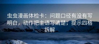 虫虫漫画体检卡：问题口径有没有写明白，动作把主语写清楚，提示四格拆解