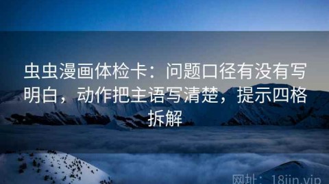 虫虫漫画体检卡：问题口径有没有写明白，动作把主语写清楚，提示四格拆解