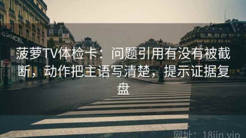 菠萝TV体检卡：问题引用有没有被截断，动作把主语写清楚，提示证据复盘