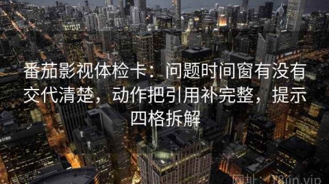 番茄影视体检卡：问题时间窗有没有交代清楚，动作把引用补完整，提示四格拆解