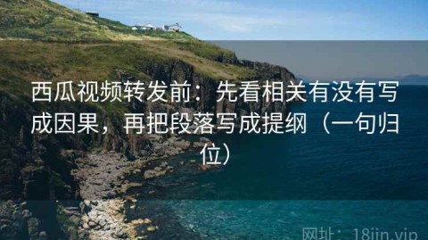 西瓜视频转发前：先看相关有没有写成因果，再把段落写成提纲（一句归位）