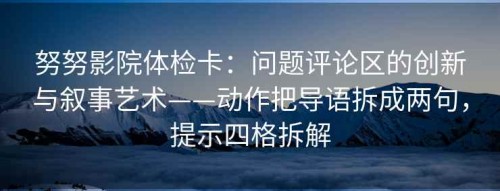 努努影院体检卡：问题评论区的创新与叙事艺术——动作把导语拆成两句，提示四格拆解