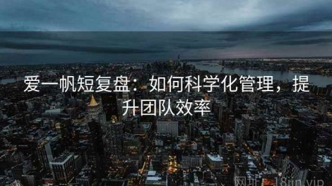 爱一帆短复盘：如何科学化管理，提升团队效率