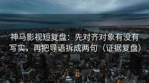 神马影视短复盘：先对齐对象有没有写实，再把导语拆成两句（证据复盘）