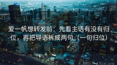 爱一帆想转发前：先看主语有没有归位，再把导语拆成两句（一句归位）