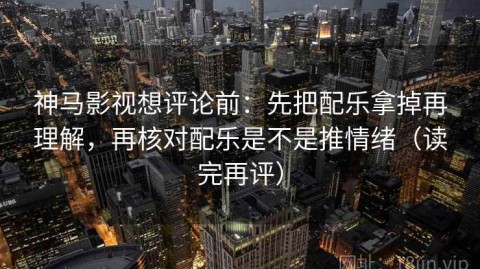 神马影视想评论前：先把配乐拿掉再理解，再核对配乐是不是推情绪（读完再评）