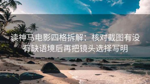 读神马电影四格拆解：核对截图有没有缺语境后再把镜头选择写明