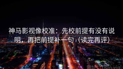神马影视像校准：先校前提有没有说明，再把前提补一句（读完再评）