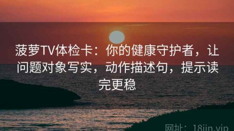 菠萝TV体检卡：你的健康守护者，让问题对象写实，动作描述句，提示读完更稳