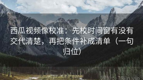西瓜视频像校准：先校时间窗有没有交代清楚，再把条件补成清单（一句归位）