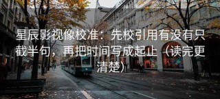 星辰影视像校准：先校引用有没有只截半句，再把时间写成起止（读完更清楚）
