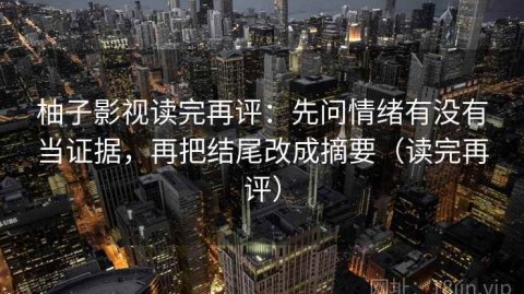 柚子影视读完再评：先问情绪有没有当证据，再把结尾改成摘要（读完再评）