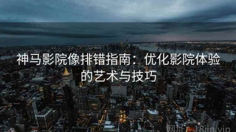 神马影院像排错指南：优化影院体验的艺术与技巧
