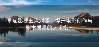 番茄影视五点对照：提升电影创作与剧本质量的艺术指南