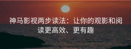 神马影视两步读法：让你的观影和阅读更高效、更有趣