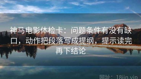 神马电影体检卡：问题条件有没有缺口，动作把段落写成提纲，提示读完再下结论