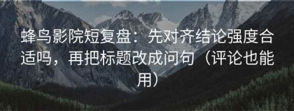 蜂鸟影院短复盘：先对齐结论强度合适吗，再把标题改成问句（评论也能用）