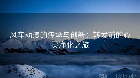 风车动漫的传承与创新：转发前的心灵净化之旅