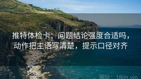 推特体检卡：问题结论强度合适吗，动作把主语写清楚，提示口径对齐