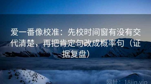 爱一番像校准：先校时间窗有没有交代清楚，再把肯定句改成概率句（证据复盘）