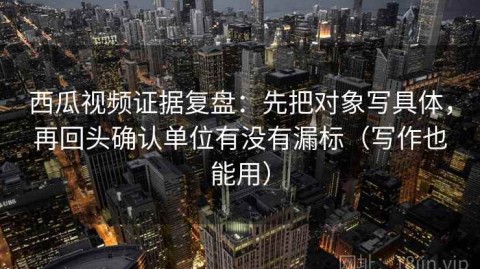西瓜视频证据复盘：先把对象写具体，再回头确认单位有没有漏标（写作也能用）