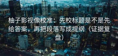 柚子影视像校准：先校标题是不是先给答案，再把段落写成提纲（证据复盘）
