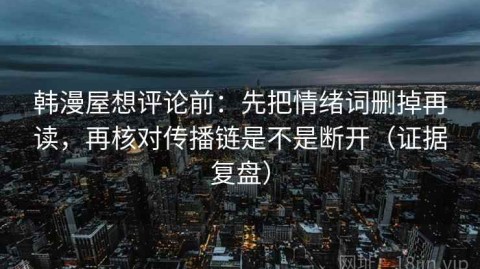 韩漫屋想评论前：先把情绪词删掉再读，再核对传播链是不是断开（证据复盘）