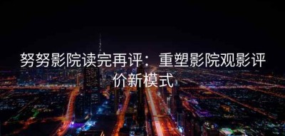 努努影院读完再评：重塑影院观影评价新模式