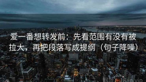 爱一番想转发前：先看范围有没有被拉大，再把段落写成提纲（句子降噪）