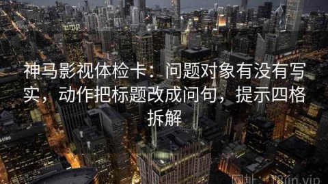 神马影视体检卡：问题对象有没有写实，动作把标题改成问句，提示四格拆解