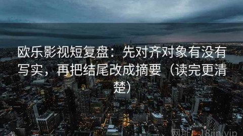 欧乐影视短复盘：先对齐对象有没有写实，再把结尾改成摘要（读完更清楚）