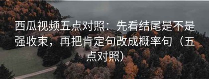 西瓜视频五点对照：先看结尾是不是强收束，再把肯定句改成概率句（五点对照）