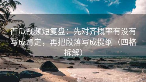西瓜视频短复盘：先对齐概率有没有写成肯定，再把段落写成提纲（四格拆解）
