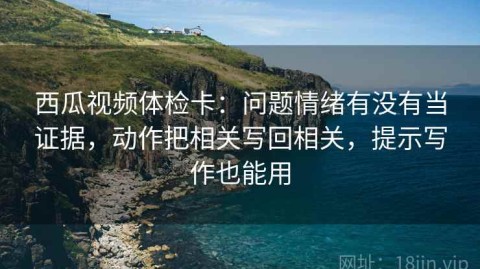 西瓜视频体检卡：问题情绪有没有当证据，动作把相关写回相关，提示写作也能用