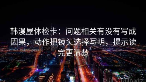 韩漫屋体检卡：问题相关有没有写成因果，动作把镜头选择写明，提示读完更清楚