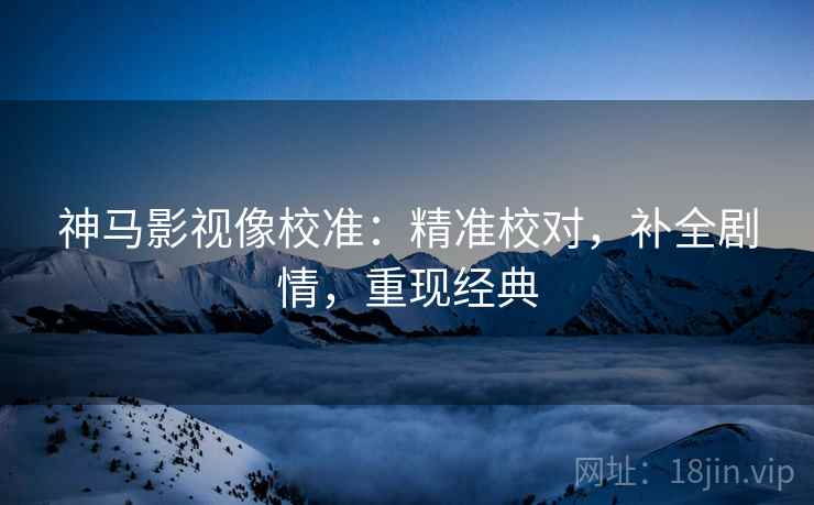 神马影视像校准：精准校对，补全剧情，重现经典
