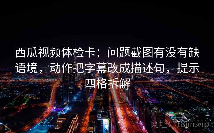 西瓜视频体检卡：问题截图有没有缺语境，动作把字幕改成描述句，提示四格拆解