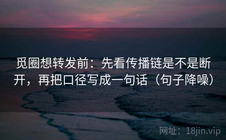 觅圈想转发前:先看传播链是不是断开,再把口径写成一句话(句子降噪) 觅圈想转发前:先看传播链是不是断开,再把口径写成一句话(句子降噪)