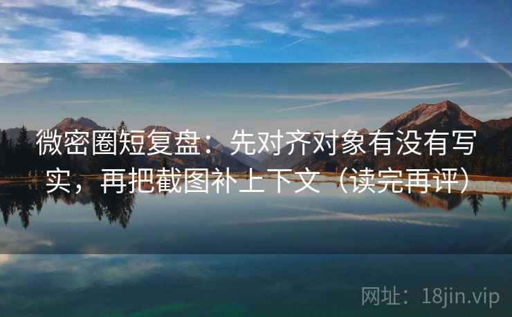 微密圈短复盘：先对齐对象有没有写实，再把截图补上下文（读完再评）