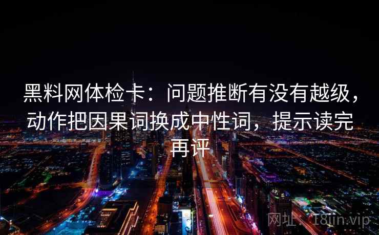 黑料网体检卡：问题推断有没有越级，动作把因果词换成中性词，提示读完再评