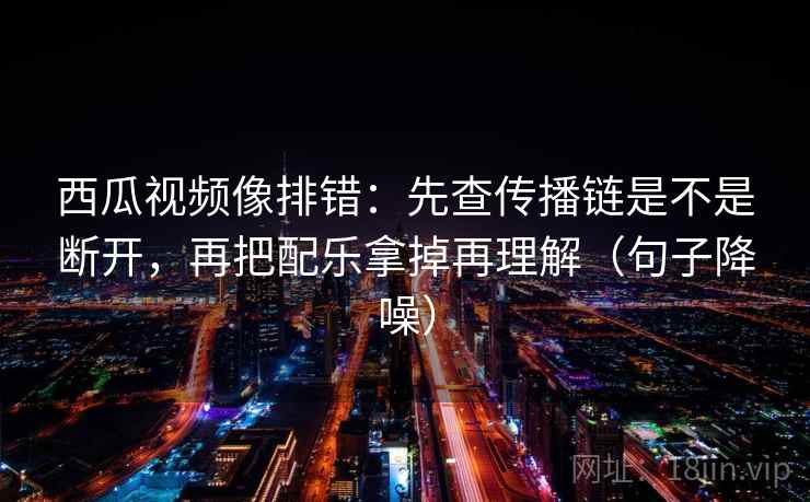 西瓜视频像排错：先查传播链是不是断开，再把配乐拿掉再理解（句子降噪）