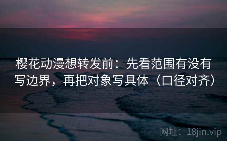 樱花动漫想转发前：先看范围有没有写边界，再把对象写具体（口径对齐）